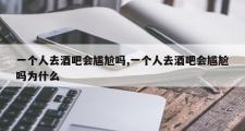 一个人去酒吧会尴尬吗,一个人去酒吧会尴尬吗为什么