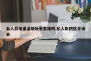 私人影院桌游陪玩有套路吗,私人影院适合谁去