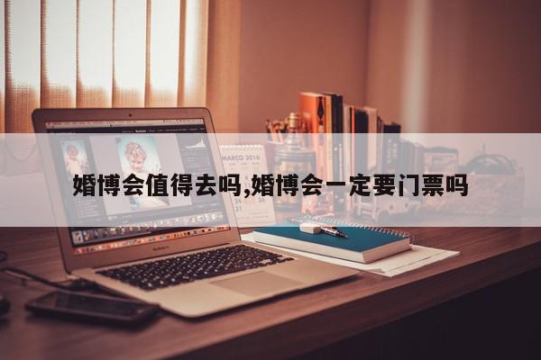 婚博会值得去吗,婚博会一定要门票吗