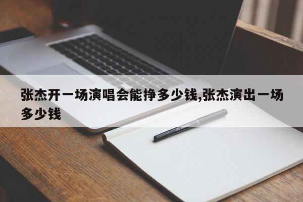 张杰开一场演唱会能挣多少钱,张杰演出一场多少钱